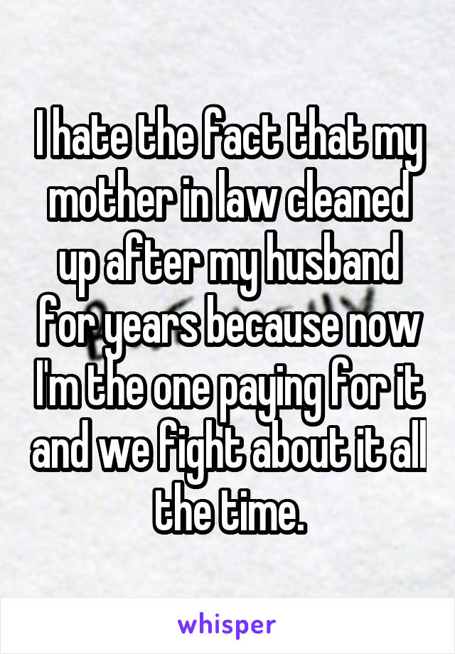 I hate the fact that my mother in law cleaned up after my husband for years because now I'm the one paying for it and we fight about it all the time.