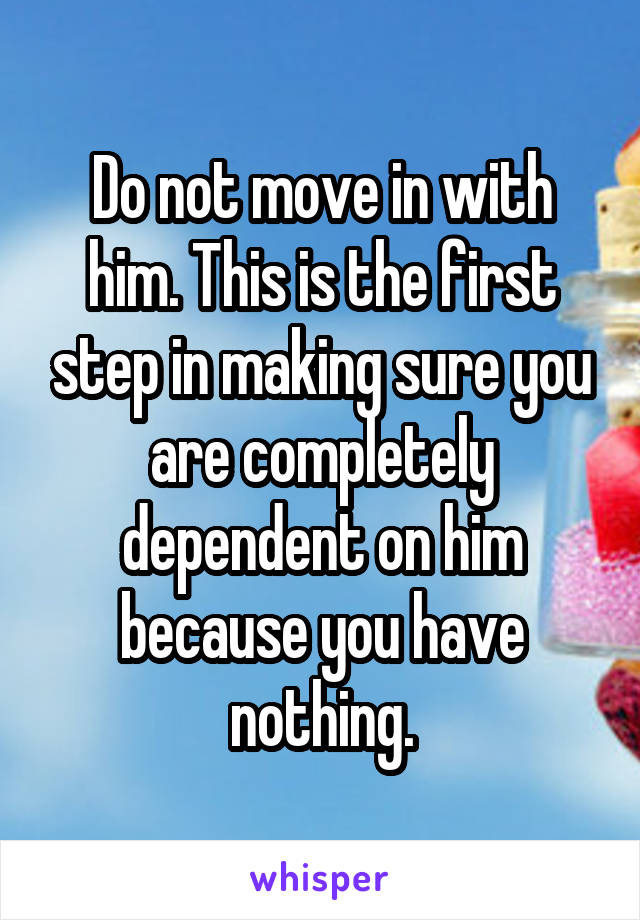 Do not move in with him. This is the first step in making sure you are completely dependent on him because you have nothing.