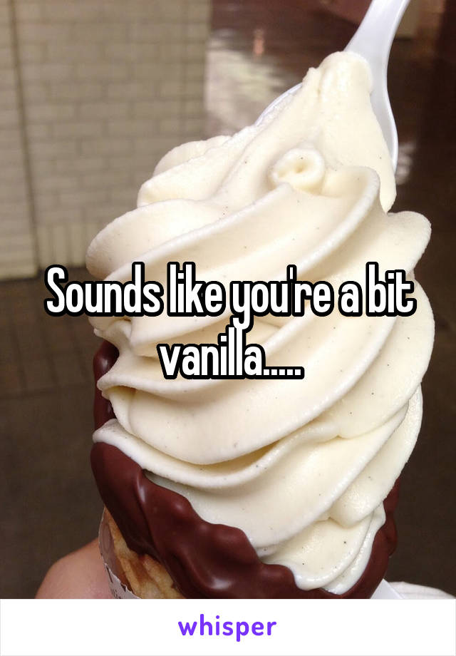Sounds like you're a bit vanilla.....