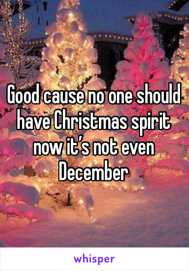 Good cause no one should have Christmas spirit now it’s not even December 