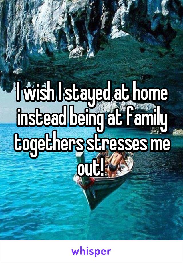 I wish I stayed at home instead being at family togethers stresses me out! 