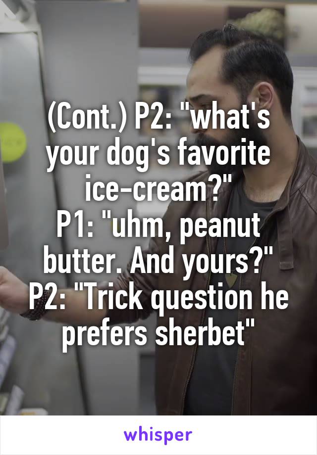 (Cont.) P2: "what's your dog's favorite ice-cream?"
P1: "uhm, peanut butter. And yours?"
P2: "Trick question he prefers sherbet"
