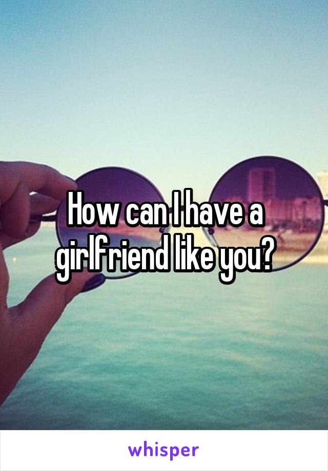 How can I have a girlfriend like you?