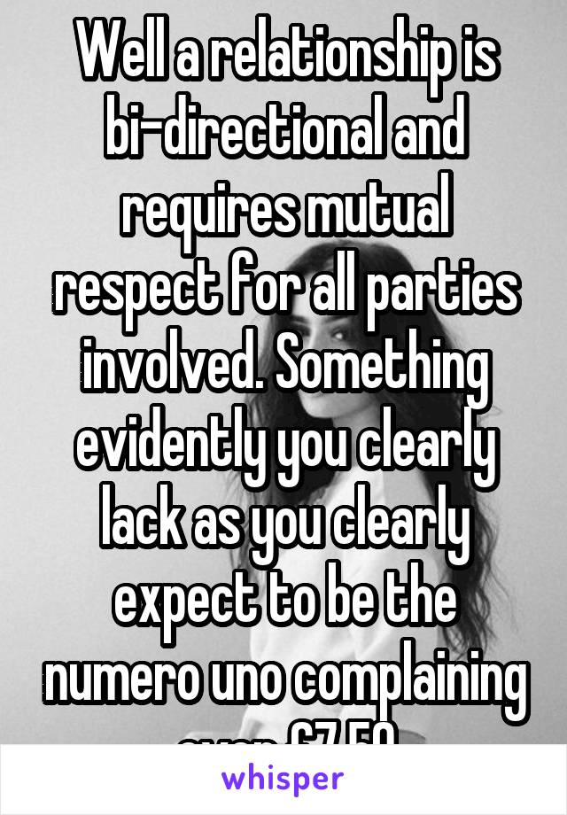 Well a relationship is bi-directional and requires mutual respect for all parties involved. Something evidently you clearly lack as you clearly expect to be the numero uno complaining over £7.50