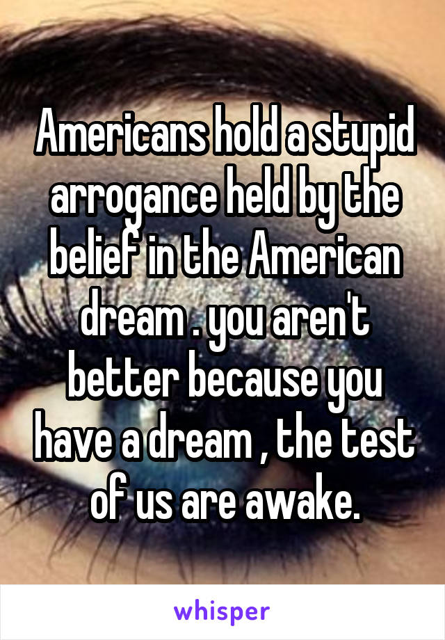 Americans hold a stupid arrogance held by the belief in the American dream . you aren't better because you have a dream , the test of us are awake.