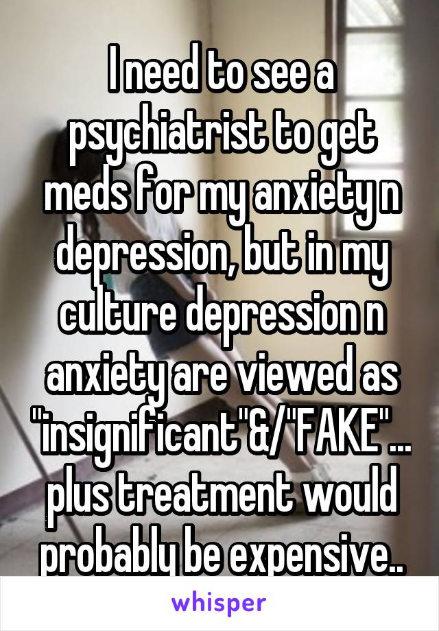 I need to see a psychiatrist to get meds for my anxiety n depression, but in my culture depression n anxiety are viewed as "insignificant"&/"FAKE"...plus treatment would probably be expensive..