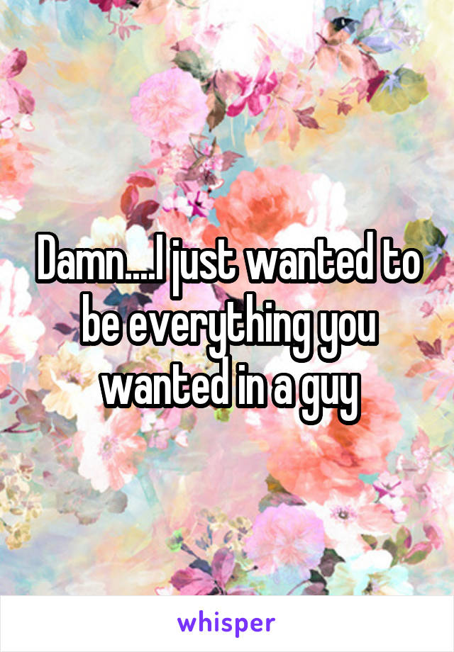 Damn....I just wanted to be everything you wanted in a guy
