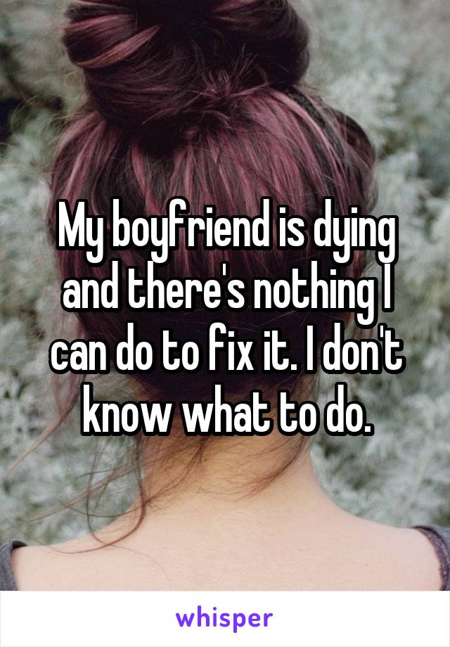 My boyfriend is dying and there's nothing I can do to fix it. I don't know what to do.