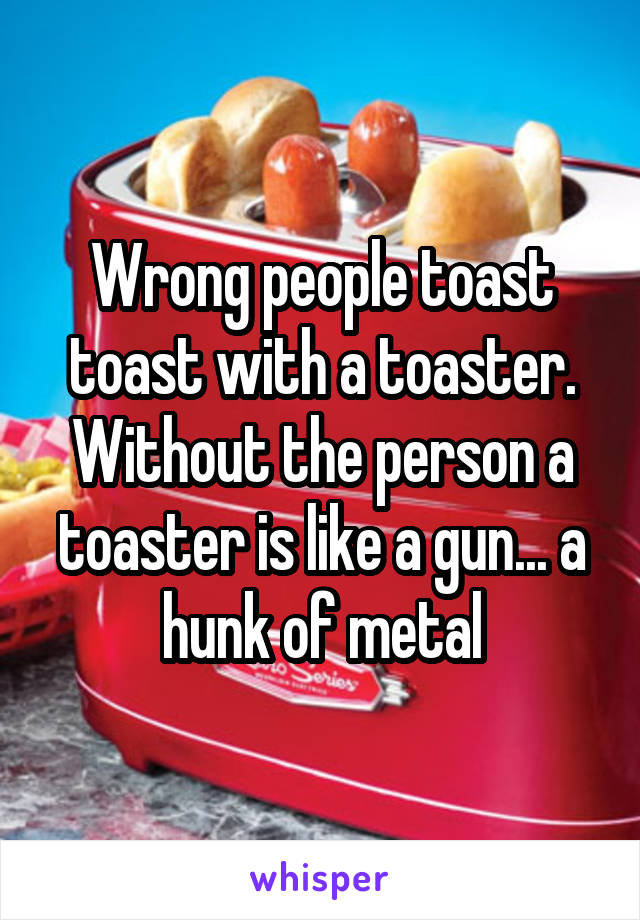 Wrong people toast toast with a toaster. Without the person a toaster is like a gun... a hunk of metal