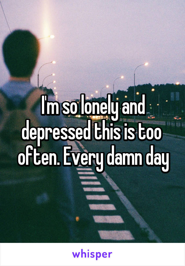 I'm so lonely and depressed this is too  often. Every damn day