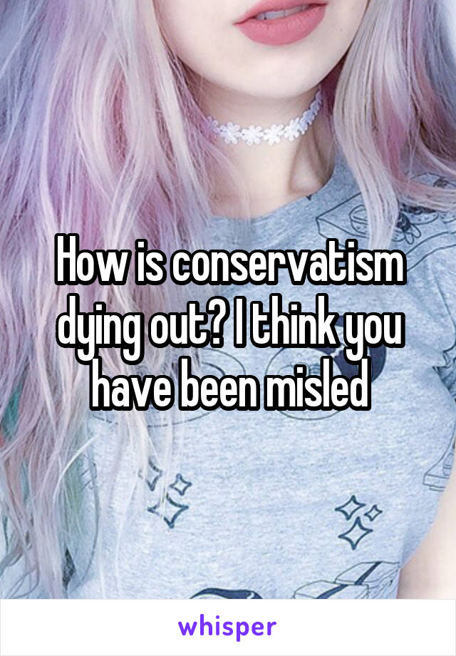 How is conservatism dying out? I think you have been misled