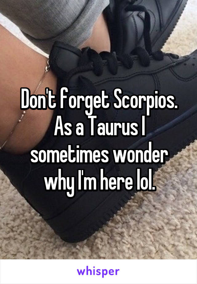 Don't forget Scorpios. As a Taurus I sometimes wonder why I'm here lol.