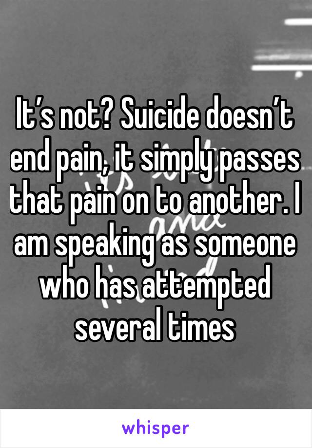 It’s not? Suicide doesn’t end pain, it simply passes that pain on to another. I am speaking as someone who has attempted several times