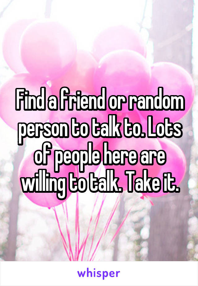 Find a friend or random person to talk to. Lots of people here are willing to talk. Take it.