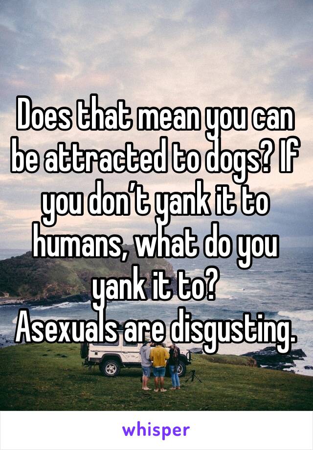 Does that mean you can be attracted to dogs? If you don’t yank it to humans, what do you yank it to? 
Asexuals are disgusting.