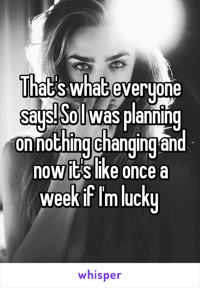 That's what everyone says! So I was planning on nothing changing and now it's like once a week if I'm lucky 
