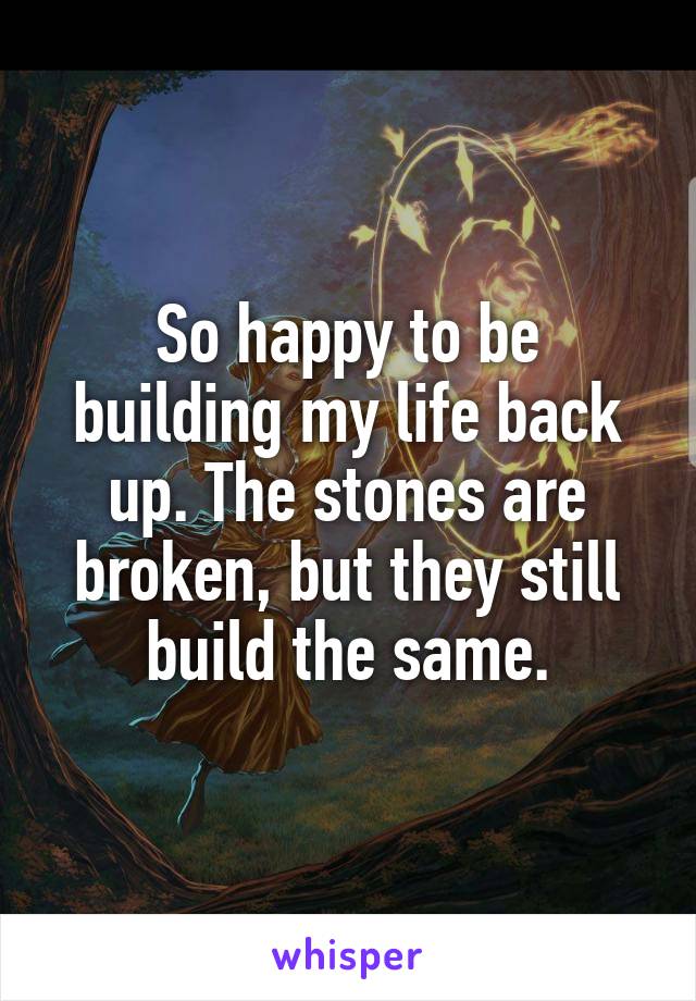 So happy to be building my life back up. The stones are broken, but they still build the same.