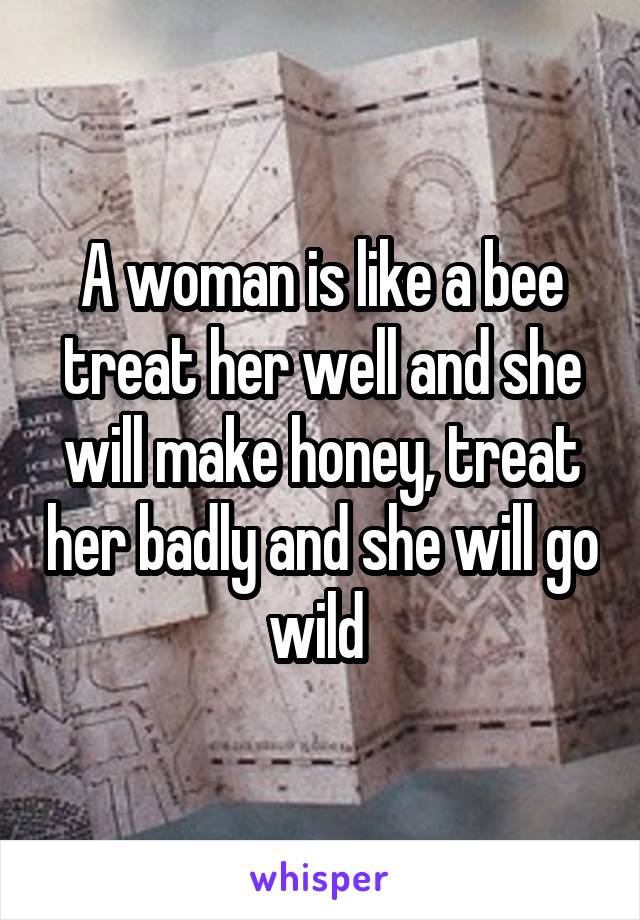 A woman is like a bee treat her well and she will make honey, treat her badly and she will go wild 