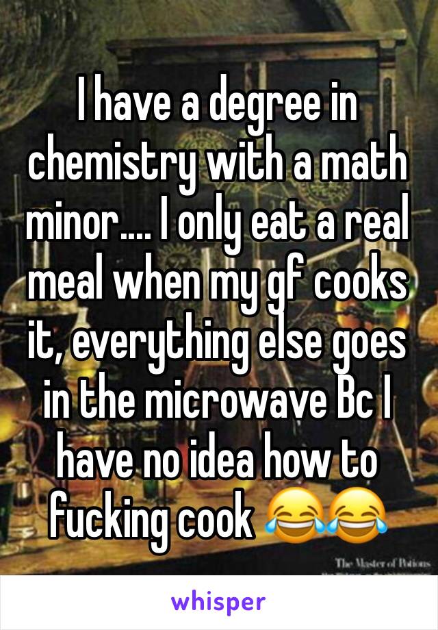 I have a degree in chemistry with a math minor.... I only eat a real meal when my gf cooks it, everything else goes in the microwave Bc I have no idea how to fucking cook 😂😂