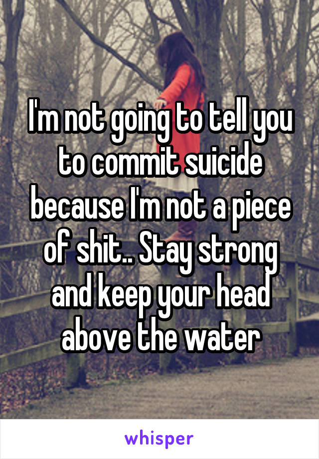 I'm not going to tell you to commit suicide because I'm not a piece of shit.. Stay strong and keep your head above the water