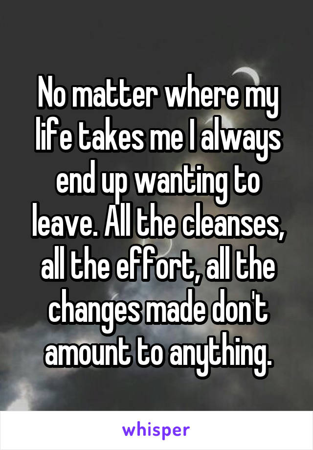 No matter where my life takes me I always end up wanting to leave. All the cleanses, all the effort, all the changes made don't amount to anything.