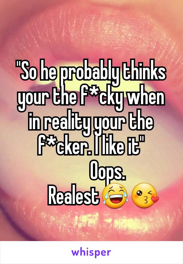 "So he probably thinks your the f*cky when in reality your the f*cker. I like it"
         Oops.
       Realest😂😘