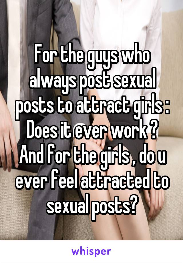 For the guys who always post sexual posts to attract girls :
Does it ever work ?
And for the girls , do u ever feel attracted to sexual posts?