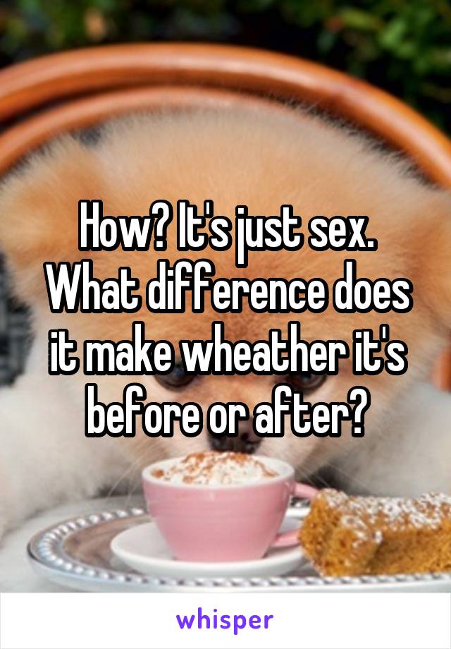 How? It's just sex. What difference does it make wheather it's before or after?