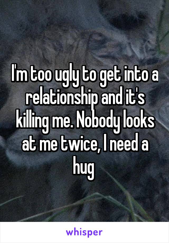 I'm too ugly to get into a relationship and it's killing me. Nobody looks at me twice, I need a hug 