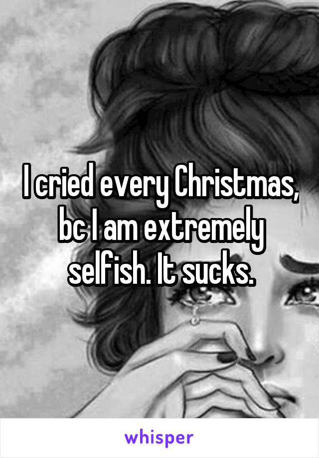 I cried every Christmas, bc I am extremely selfish. It sucks.