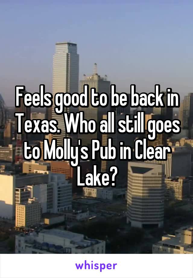 Feels good to be back in Texas. Who all still goes to Molly's Pub in Clear Lake?