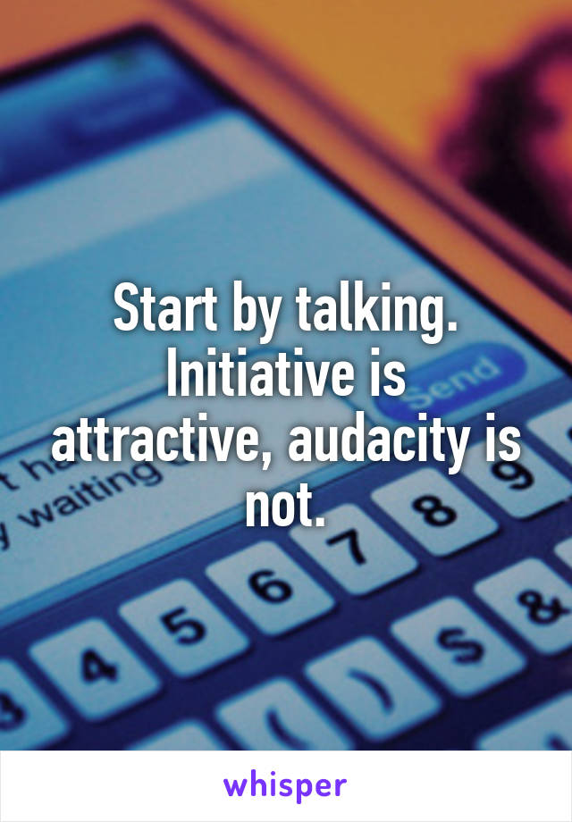 Start by talking.
Initiative is attractive, audacity is not.