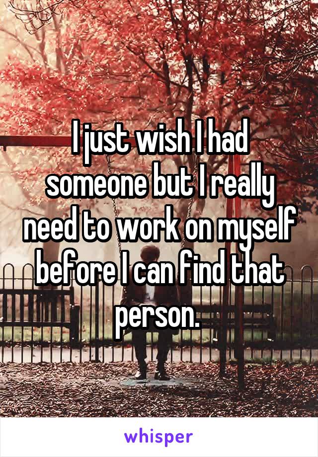 I just wish I had someone but I really need to work on myself before I can find that person. 