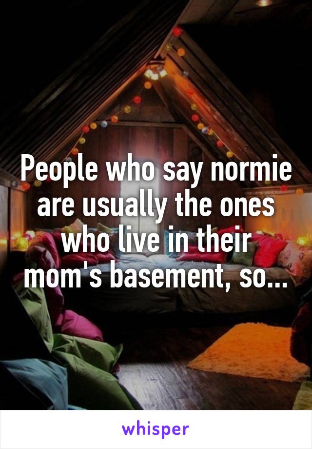 People who say normie are usually the ones who live in their mom's basement, so...