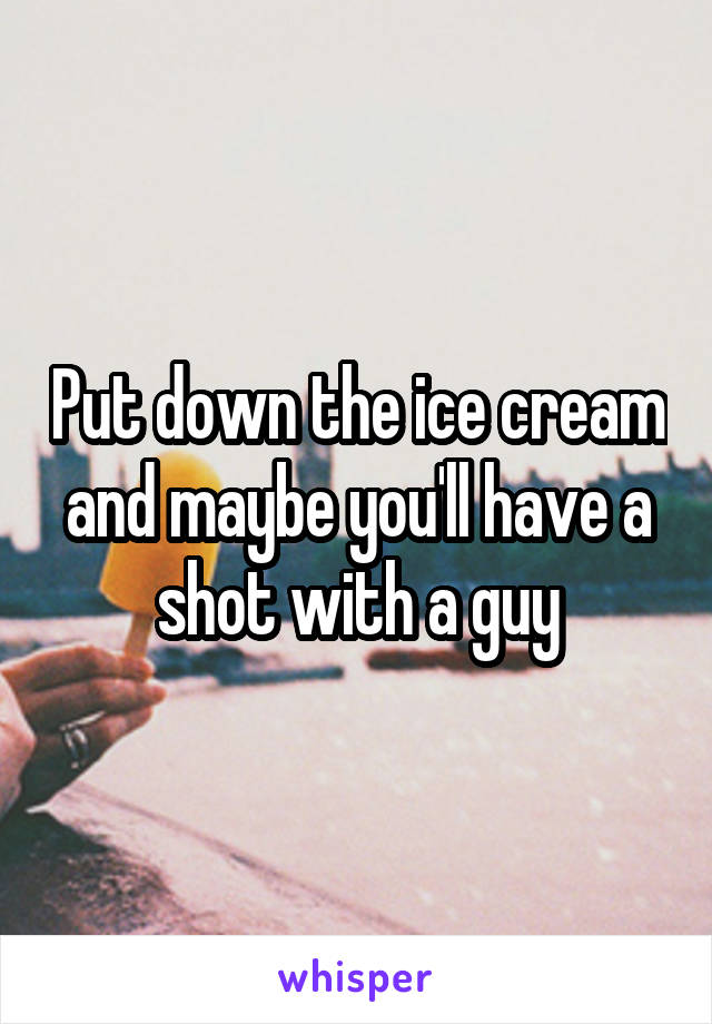 Put down the ice cream and maybe you'll have a shot with a guy