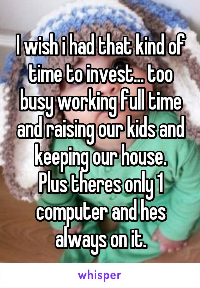 I wish i had that kind of time to invest... too busy working full time and raising our kids and keeping our house.
Plus theres only 1 computer and hes always on it.