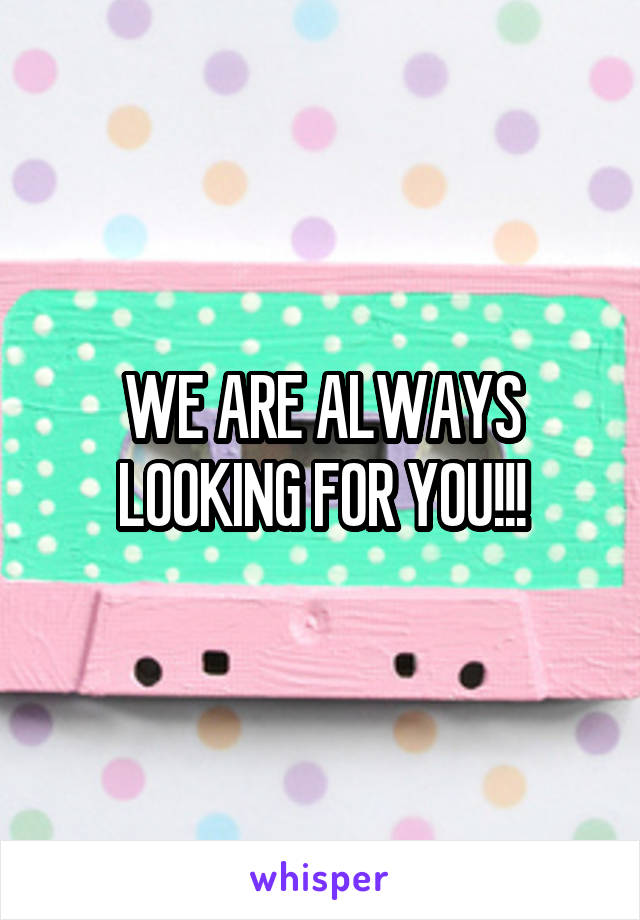 WE ARE ALWAYS LOOKING FOR YOU!!!