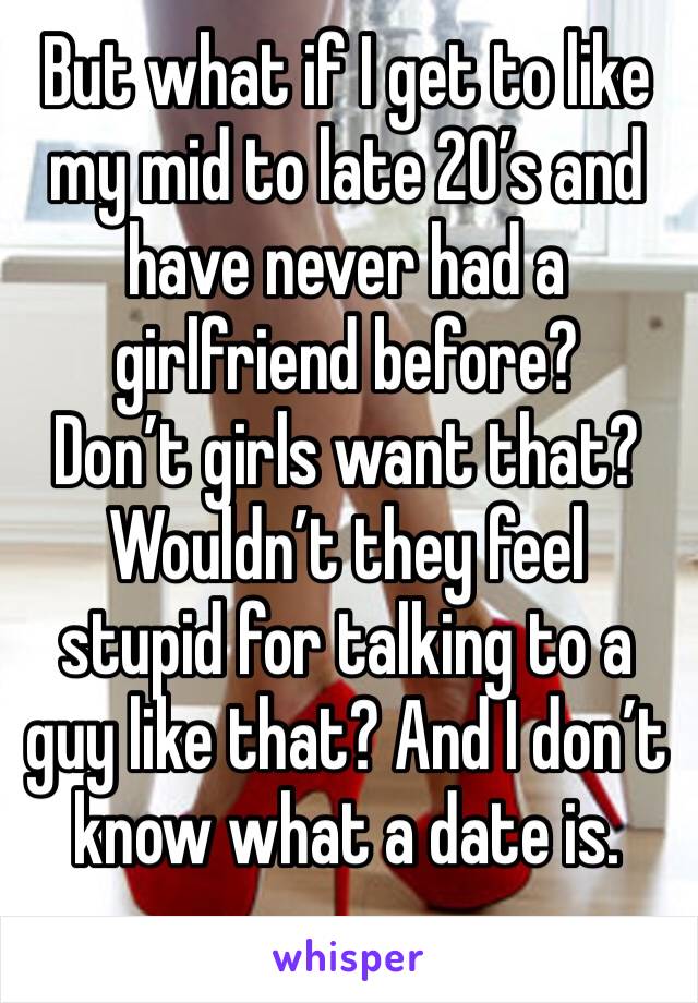 But what if I get to like my mid to late 20’s and have never had a girlfriend before? 
Don’t girls want that? Wouldn’t they feel stupid for talking to a guy like that? And I don’t know what a date is.