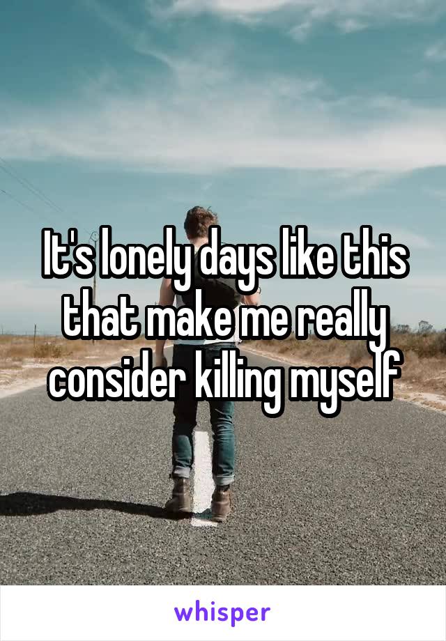 It's lonely days like this that make me really consider killing myself