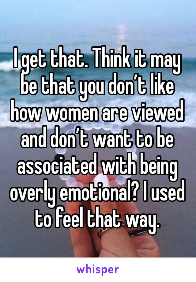 I get that. Think it may be that you don’t like how women are viewed and don’t want to be associated with being overly emotional? I used to feel that way.