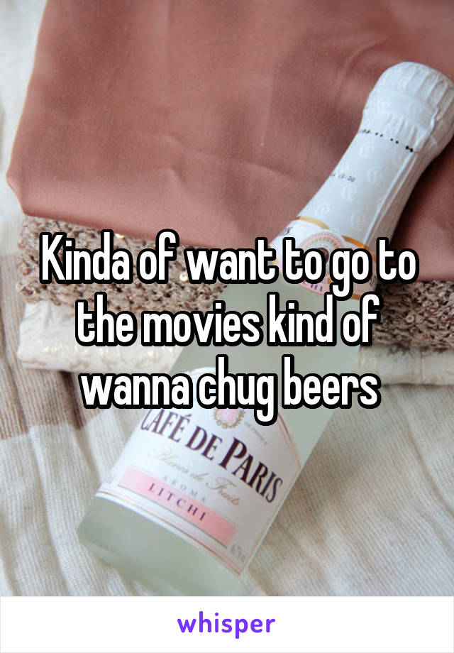 Kinda of want to go to the movies kind of wanna chug beers