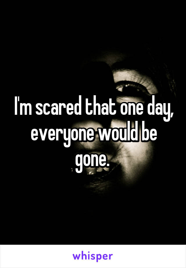 I'm scared that one day, everyone would be gone. 