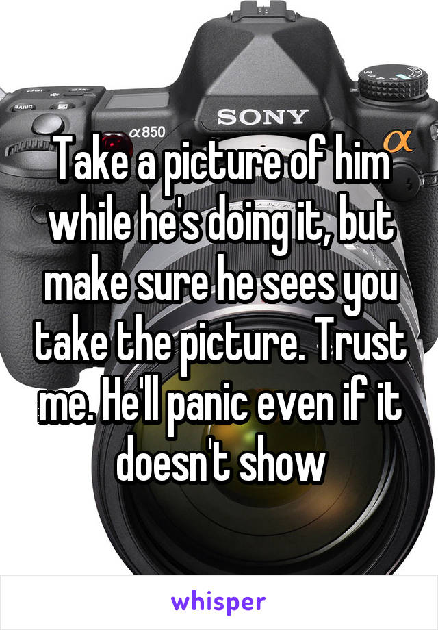 Take a picture of him while he's doing it, but make sure he sees you take the picture. Trust me. He'll panic even if it doesn't show