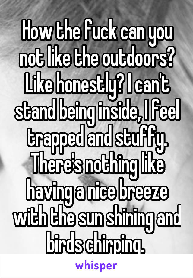 How the fuck can you not like the outdoors? Like honestly? I can't stand being inside, I feel trapped and stuffy. There's nothing like having a nice breeze with the sun shining and birds chirping. 