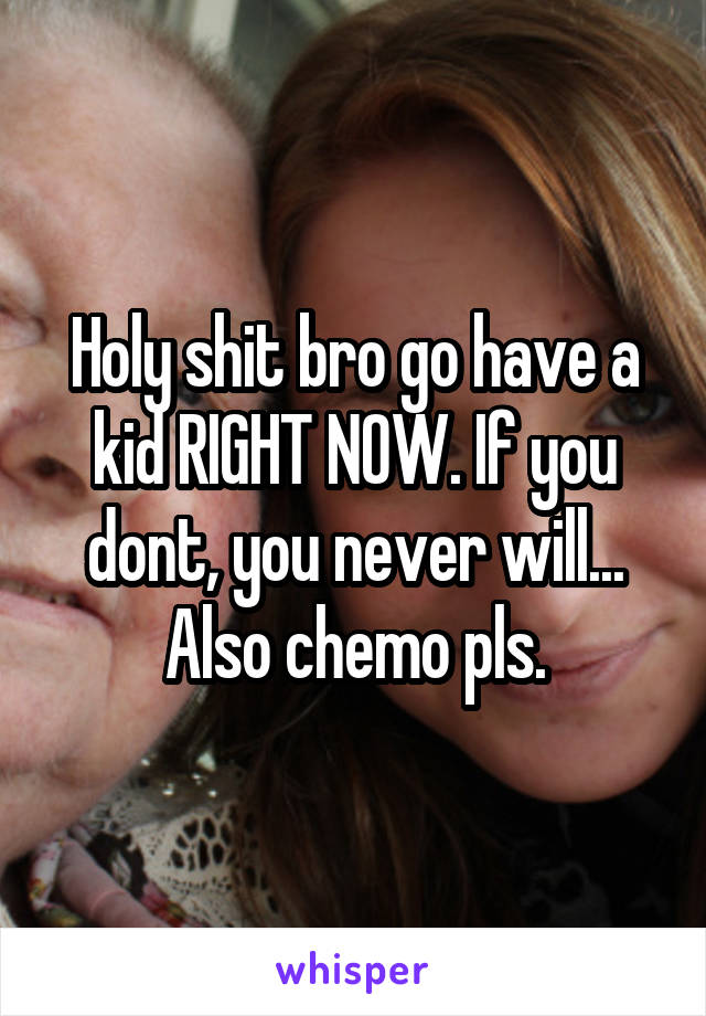 Holy shit bro go have a kid RIGHT NOW. If you dont, you never will... Also chemo pls.
