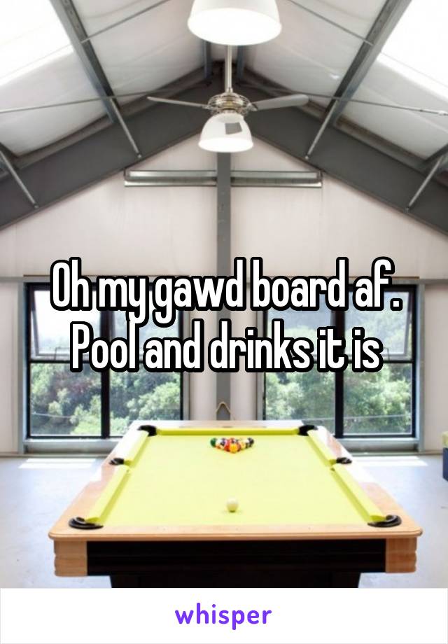 Oh my gawd board af. Pool and drinks it is