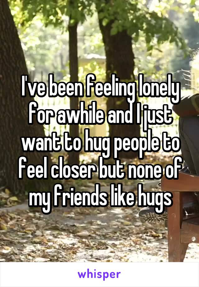 I've been feeling lonely for awhile and I just want to hug people to feel closer but none of my friends like hugs
