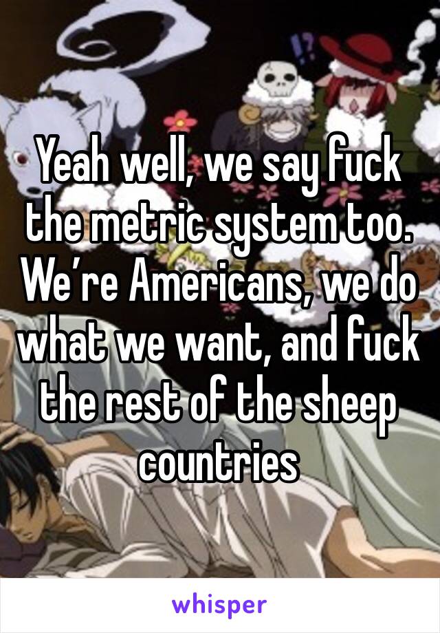 Yeah well, we say fuck the metric system too. We’re Americans, we do what we want, and fuck the rest of the sheep countries