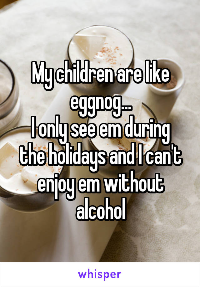 My children are like eggnog...
I only see em during the holidays and I can't enjoy em without alcohol