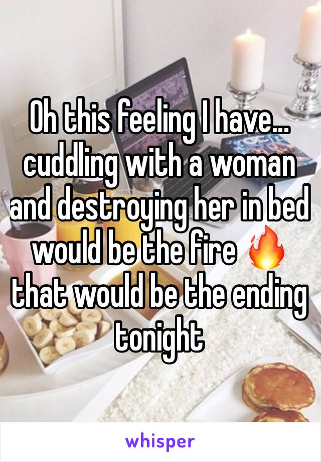 Oh this feeling I have... 
cuddling with a woman and destroying her in bed would be the fire 🔥 that would be the ending tonight 